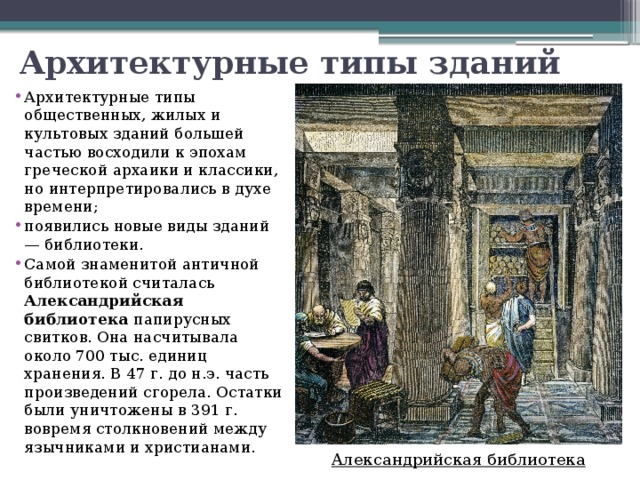Архитектурные типы зданий Архитектурные типы общественных, жилых и культовых зданий большей частью восходили к эпохам греческой архаики и классики, но интерпретировались в духе времени; появились новые виды зданий — библиотеки. Самой знаменитой античной библиотекой считалась Александрийская библиотека папирусных свитков. Она насчитывала около 700 тыс. единиц хранения. В 47 г. до н.э. часть произведений сгорела. Остатки были уничтожены в 391 г. вовремя столкновений между язычниками и христианами. Александрийская библиотека 