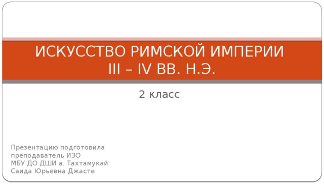 ИСКУССТВО РИМСКОЙ ИМПЕРИИ  III – IV ВВ. Н.Э. 2 класс Презентацию подготовила  преподаватель ИЗО  МБУ ДО ДШИ а. Тахтамукай  Саида Юрьевна Джасте 