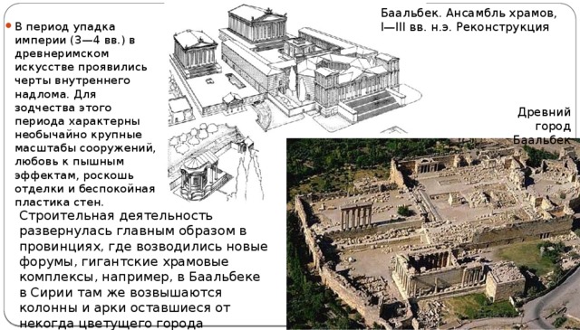 Баальбек. Ансамбль храмов, I—III вв. н.э. Реконструкция В период упадка империи (3—4 вв.) в древнеримском искусстве проявились черты внутреннего надлома. Для зодчества этого периода характерны необычайно крупные масштабы сооружений, любовь к пышным эффектам, роскошь отделки и беспокойная пластика стен. Древний город Баальбек Строительная деятельность развернулась главным образом в провинциях, где возводились новые форумы, гигантские храмовые комплексы, например, в Баальбеке в Сирии там же возвышаются колонны и арки оставшиеся от некогда цветущего города Пальмира. 