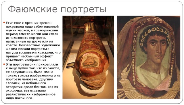 Фаюмские портреты Египтяне с древних времен покрывали лицо забинтованной мумии маской, в греко-римский период вместо маски они стали использовать портреты, написанные на доске или на холсте. Неизвестные художники Фаюма писали портреты с натуры восковыми красками, что придает необычный эффект объемного изображения. Эти портреты они прикрепляли к лицу мумии так, что из бинтов, ее окружающих, была видна только голова изображенного на портрете человека. Другими словами, из небольшого отверстия среди бинтов, как из окошечка, выглядывало реалистически изображенное лицо покойного. 