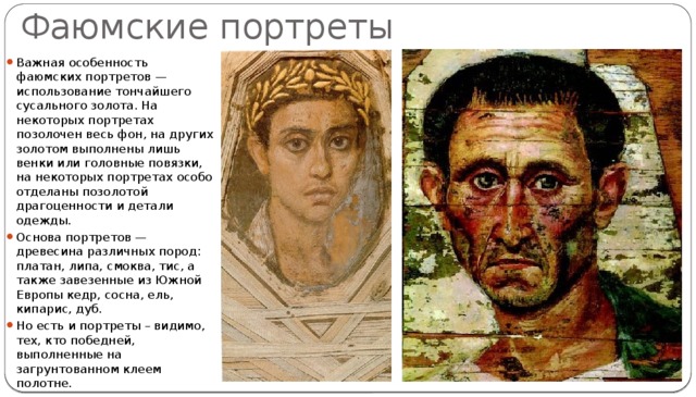 Фаюмские портреты Важная особенность фаюмских портретов — использование тончайшего сусального золота. На некоторых портретах позолочен весь фон, на других золотом выполнены лишь венки или головные повязки, на некоторых портретах особо отделаны позолотой драгоценности и детали одежды. Основа портретов — древесина различных пород: платан, липа, смоква, тис, а также завезенные из Южной Европы кедр, сосна, ель, кипарис, дуб. Но есть и портреты – видимо, тех, кто победней, выполненные на загрунтованном клеем полотне. 