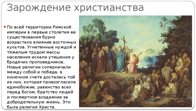 Зарождение христианства По всей территории Римской империи в первые столетия ее существования бурно возрастало влияние восточных культов. Угнетенные нуждой и тяжелым трудом массы населения искали утешения у бродячих проповедников. Новые религии соперничали между собой и победа, в конечном счете досталась той из них, которая провозгласила единобожие, равенство всех перед богом, братство людей и посмертное воздаяние за добродетельную жизнь. Это была религия Христа. 