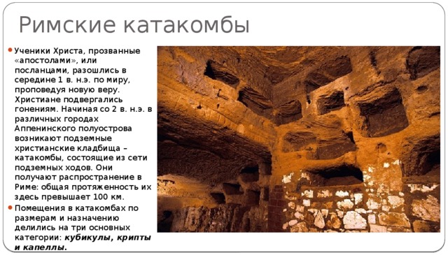 Римские катакомбы Ученики Христа, прозванные «апостолами», или посланцами, разошлись в середине 1 в. н.э. по миру, проповедуя новую веру. Христиане подвергались гонениям. Начиная со 2 в. н.э. в различных городах Аппенинского полуострова возникают подземные христианские кладбища – катакомбы, состоящие из сети подземных ходов. Они получают распространение в Риме: общая протяженность их здесь превышает 100 км. Помещения в катакомбах по размерам и назначению делились на три основных категории:  кубикулы, крипты и капеллы.  
