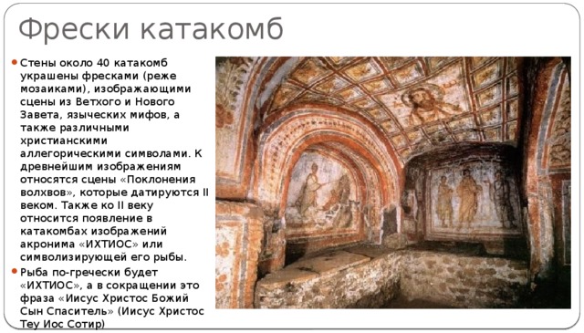 Фрески катакомб Стены около 40 катакомб украшены фресками (реже мозаиками), изображающими сцены из Ветхого и Нового Завета, языческих мифов, а также различными христианскими аллегорическими символами. К древнейшим изображениям относятся сцены «Поклонения волхвов», которые датируются II веком. Также ко II веку относится появление в катакомбах изображений акронима «ИХТИОС» или символизирующей его рыбы. Рыба по-гречески будет «ИХТИОС», а в сокращении это фраза «Иисус Христос Божий Сын Спаситель» (Иисус Христос Теу Иос Сотир) 