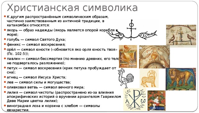 Христианская символика К другим распространённым символическим образам, частично заимствованным из античной традиции, в катакомбах относятся: якорь — образ надежды (якорь является опорой корабля в море); голубь — символ Святого Духа; феникс — символ воскресения; орёл — символ юности («обновится яко орля юность твоя» (Пс. 102:5)); павлин — символ бессмертия (по мнению древних, его тело не подвергалось разложению); петух — символ воскресения (крик петуха пробуждает от сна); агнец — символ Иисуса Христа; лев — символ силы и могущества; оливковая ветвь — символ вечного мира; лилия — символ чистоты (распространено из-за влияния апокрифических историй о вручении архангелом Гавриилом Деве Марии цветка лилии); виноградная лоза и корзина с хлебом — символы евхаристии. 