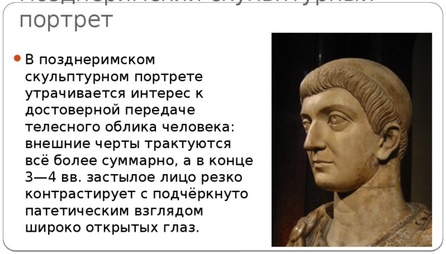 Позднеримский скульптурный портрет В позднеримском скульптурном портрете утрачивается интерес к достоверной передаче телесного облика человека: внешние черты трактуются всё более суммарно, а в конце 3—4 вв. застылое лицо резко контрастирует с подчёркнуто патетическим взглядом широко открытых глаз. 
