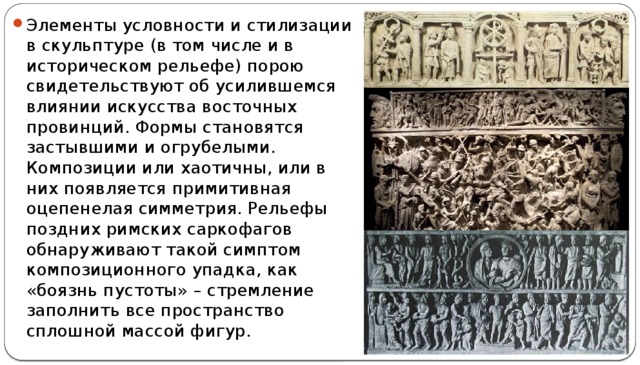 Элементы условности и стилизации в скульптуре (в том числе и в историческом рельефе) порою свидетельствуют об усилившемся влиянии искусства восточных провинций. Формы становятся застывшими и огрубелыми. Композиции или хаотичны, или в них появляется примитивная оцепенелая симметрия. Рельефы поздних римских саркофагов обнаруживают такой симптом композиционного упадка, как «боязнь пустоты» – стремление заполнить все пространство сплошной массой фигур. 