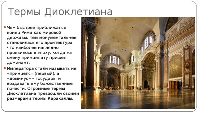 Термы Диоклетиана Чем быстрее приближался конец Рима как мировой державы, тем монументальнее становилась его архитектура, что наиболее наглядно проявилось в эпоху, когда на смену принципату пришел доминант. Императора стали называть не «принцепс» (первый), а «доминус» – государь, и воздавать ему божественные почести. Огромные термы Диоклетиана превзошли своими размерами термы Каракаллы. 