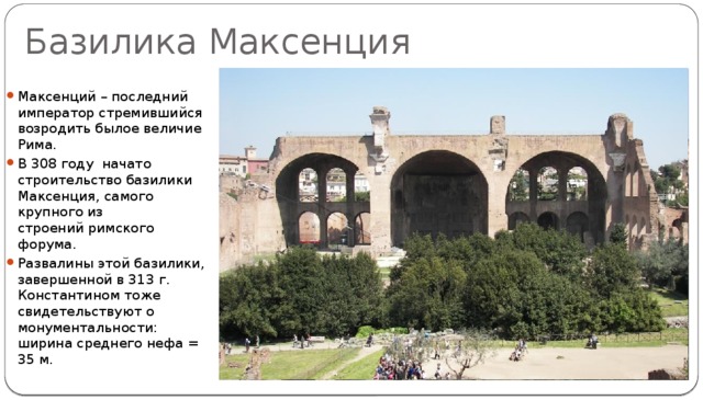 Базилика Максенция Максенций – последний император стремившийся возродить былое величие Рима. В 308 году  начато строительство базилики Максенция, самого крупного из строений римского форума. Развалины этой базилики, завершенной в 313 г. Константином тоже свидетельствуют о монументальности: ширина среднего нефа = 35 м. 