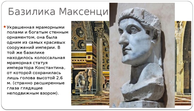 Базилика Максенция Украшенная мраморными полами и богатым стенным орнаментом, она была одним из самых красивых сооружений империи. В той же базилике находилось колоссальная мраморная статуя императора Константина, от которой сохранилась лишь голова высотой 2,6 м. (странно расширенные глаза глядящие неподвижным взором). 