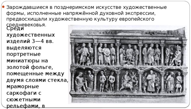 Зарождавшиеся в позднеримском искусстве художественные формы, исполненные напряжённой духовной экспрессии, предвосхищали художественную культуру европейского средневековья. Среди художественных изделий 3—4 вв. выделяются портретные миниатюры на золотой фольге, помещенные между двумя слоями стекла, мраморные саркофаги с сюжетными рельефами, в которых с 3 в. получила распространение христианская тематика. 