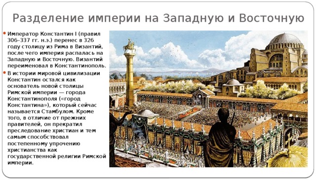 Разделение империи на Западную и Восточную Император Константин I (правил 306–337 гг. н.э.) перенес в 326 году столицу из Рима в Византий, после чего империя распалась на Западную и Восточную. Византий переименовал в Константинополь. В истории мировой цивилизации Константин остался как основатель новой столицы Римской империи — города Константинополя («город Константина»), который сейчас называется Стамбулом. Кроме того, в отличие от прежних правителей, он прекратил преследование христиан и тем самым способствовал постепенному упрочению христианства как государственной религии Римской империи. 