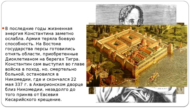 В последние годы жизненная энергия Константина заметно ослабла. Армия теряла боевую способность. На Востоке государства персы готовились отнять области, приобретенные Диоклетианом на берегах Тигра. Константин сам выступил во главе войска в поход, но, смертельно больной, остановился в Никомедии, где и скончался 22 мая 337 г. в Аквирионском дворце близ Никомедии, незадолго до того приняв от Евсевия Кесарийского крещение. 