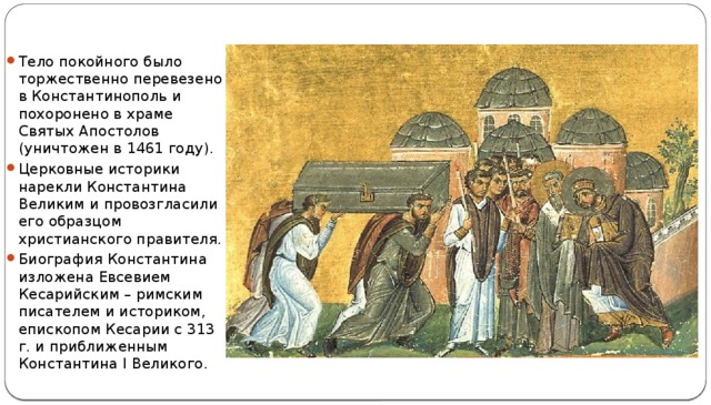 Тело покойного было торжественно перевезено в Константинополь и похоронено в храме Святых Апостолов (уничтожен в 1461 году).  Церковные историки нарекли Константина Великим и провозгласили его образцом христианского правителя. Биография Константина изложена Евсевием Кесарийским – римским писателем и историком, епископом Кесарии с 313 г. и приближенным Константина I Великого. 