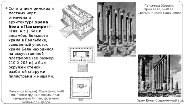 Пальмира (Сирия). Храм Бела, I—III вв. Фрагмент колоннады двора Сочетанием римских и местных черт отмечена и архитектура храма Бела в Пальмире (I—III вв. н.э.). Как и ансамбль Большого храма в Баальбеке, священный участок храма Бела находился на искусственной платформе (ее размер 210 X 205 м) и был окружен стеной, разбитой снаружи пилястрами и нишами. Пальмира (Сирия). Храм Бела, I—III вв. Реконструкция храма, план, генеральный план, фрагмент колоннады двора Храм Бела. Современный вид 