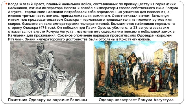 Когда Флавий Орест, главный начальник войск, составленных по преимуществу из германских наёмников, изгнал императора Непота и возвёл в императоры своего собственного сына Ромула Августа,  германские наемники потребовали себе определенных участков для поселения, а именно третью часть земель, принадлежавших римлянам. Орест отказал в этом. Вспыхнул мятеж под предводительством Одоакра – германского предводителя из племени ругиев или скиров, бывшего в числе императорских телохранителей. Большинство наёмников перешло на сторону Одоакра (476 год). Он победил при Павии Ореста, убил его, а 23 августа заставил отказаться от власти Ромула Августа , назначив ему содержание пенсию и небольшой замок в Кампании для проживания. Союзное ополчение варваров провозгласило Одоакра «королем Италии». Знаки императорского достоинства были отосланы в Константинополь. Одоакр низвергает Ромула Августула. Памятник Одоакру на окраине Равенны 