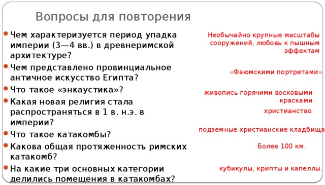 Вопросы для повторения Чем характеризуется период упадка империи (3—4 вв.) в древнеримской архитектуре? Чем представлено провинциальное античное искусство Египта? Что такое «энкаустика»? Какая новая религия стала распространяться в 1 в. н.э. в империи? Что такое катакомбы? Какова общая протяженность римских катакомб? На какие три основных категории делились помещения в катакомбах?  Необычайно крупные масштабы сооружений, любовь к пышным эффектам «Фаюмскими портретами» живопись горячими восковыми красками христианство подземные христианские кладбища Более 100 км. кубикулы, крипты и капеллы. 
