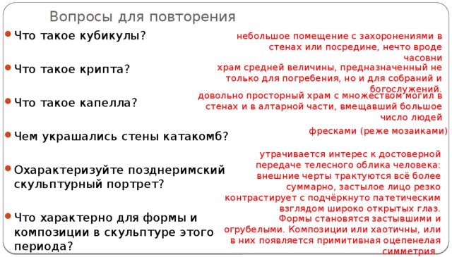 Вопросы для повторения Что такое кубикулы? Что такое крипта? Что такое капелла? Чем украшались стены катакомб? Охарактеризуйте позднеримский скульптурный портрет?   Что характерно для формы и композиции в скульптуре этого периода? небольшое помещение с захоронениями в стенах или посредине, нечто вроде часовни храм средней величины, предназначенный не только для погребения, но и для собраний и богослужений. довольно просторный храм  с множеством могил в стенах и в алтарной части, вмещавший большое число людей фресками (реже мозаиками) утрачивается интерес к достоверной передаче телесного облика человека: внешние черты трактуются всё более суммарно, застылое лицо резко контрастирует с подчёркнуто патетическим взглядом широко открытых глаз. Формы становятся застывшими и огрубелыми. Композиции или хаотичны, или в них появляется примитивная оцепенелая симметрия. 