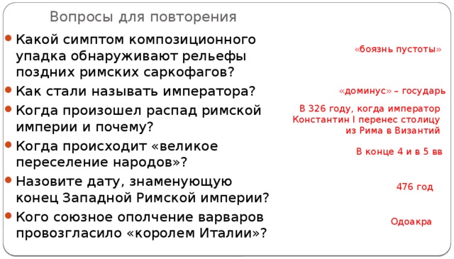 Вопросы для повторения Какой симптом композиционного упадка обнаруживают рельефы поздних римских саркофагов? Как стали называть императора? Когда произошел распад римской империи и почему? Когда происходит «великое переселение народов»? Назовите дату, знаменующую конец Западной Римской империи? Кого союзное ополчение варваров провозгласило «королем Италии»? «боязнь пустоты» «доминус» – государь В 326 году, когда император Константин I перенес столицу из Рима в Византий В конце 4 и в 5 вв 476 год Одоакра 