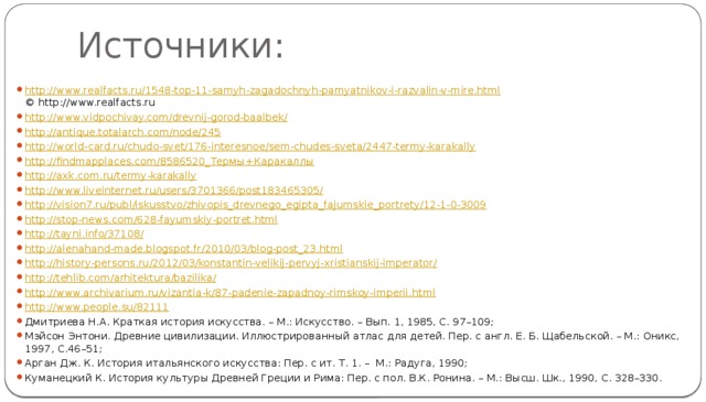 Источники: http://www.realfacts.ru/1548-top-11-samyh-zagadochnyh-pamyatnikov-i-razvalin-v-mire.html  © http://www.realfacts.ru http://www.vidpochivay.com/drevnij-gorod-baalbek/ http://antique.totalarch.com/node/245 http://world-card.ru/chudo-svet/176-interesnoe/sem-chudes-sveta/2447-termy-karakally http://findmapplaces.com/8586520_ Термы + Каракаллы http://axk.com.ru/termy-karakally http://www.liveinternet.ru/users/3701366/post183465305/ http://vision7.ru/publ/iskusstvo/zhivopis_drevnego_egipta_fajumskie_portrety/12-1-0-3009 http://stop-news.com/628-fayumskiy-portret.html http://tayni.info/37108/ http://alenahand-made.blogspot.fr/2010/03/blog-post_23.html http://history-persons.ru/2012/03/konstantin-velikij-pervyj-xristianskij-imperator/ http://tehlib.com/arhitektura/bazilika/ http://www.archivarium.ru/vizantia-k/87-padenie-zapadnoy-rimskoy-imperii.html http://www.people.su/82111 Дмитриева Н.А. Краткая история искусства. – М.: Искусство. – Вып. 1, 1985, С. 97–109; Мэйсон Энтони. Древние цивилизации. Иллюстрированный атлас для детей. Пер. с англ. Е. Б. Щабельской. – М.: Оникс, 1997, С.46–51; Арган Дж. К. История итальянского искусства: Пер. с ит. Т. 1. – М.: Радуга, 1990; Куманецкий К. История культуры Древней Греции и Рима: Пер. с пол. В.К. Ронина. – М.: Высш. Шк., 1990, С. 328–330. 