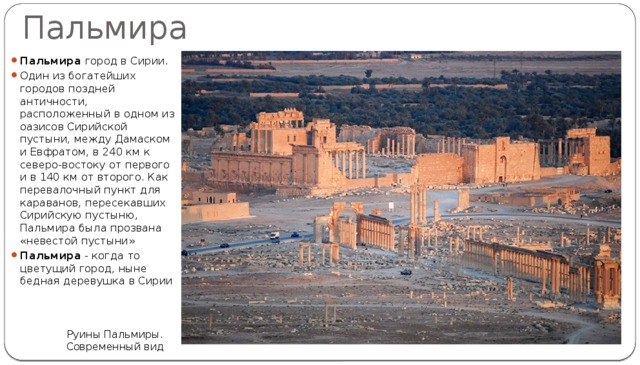 Пальмира Пальмира город в Сирии. Один из богатейших городов поздней античности, расположенный в одном из оазисов Сирийской пустыни, между Дамаском и Евфратом, в 240 км к северо-востоку от первого и в 140 км от второго. Как перевалочный пункт для караванов, пересекавших Сирийскую пустыню, Пальмира была прозвана «невестой пустыни» Пальмира - когда то цветущий город, ныне бедная деревушка в Сирии Руины Пальмиры. Современный вид 