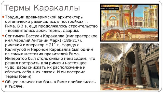 Термы Каракаллы Традиции древнеримской архитектуры органически развивались в постройках г. Рима. В 3 в. еще продолжалось строительство – воздвигались арки, термы, дворцы. Септимий Бассиан Каракалла (императорское имя Аврелий Антонин Марк) (186-217), римский император с 211 г. Наряду с Калигулой и Нероном Каракалла был одним из самых жестоких правителей Рима. Император был столь сильно ненавидим, что решил построить для римлян настоящее чудо, дабы снискать их расположение и обелить себя в их глазах. И он построил Термы (бани). Общее количество бань в Риме приблизилось к тысяче. 