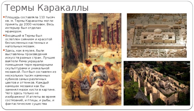 Термы Каракаллы Площадь составляла 110 тысяч кв. м. Термы Каракаллы могли принять до 2000 человек. Весь интерьер был отделан мрамором. Входящий в Термы был ослеплен сиянием и красотой бесчисленных настенных и напольных мозаик. Здесь, как в музее, были выставлены произведения искусств разных стран. Лучшие ваятели Рима украшали помещения терм мраморными скульптурами и уникальной мозаикой. Пол был составлен из нескольких тысяч каменных кубиков самых различных цветов и оттенков. Каждый камешек мозаики как бы заменял мазок кисти в картине. Чего здесь только не изображено! И атлеты во время состязаний, и птицы, и рыбы, и фантастические существа 