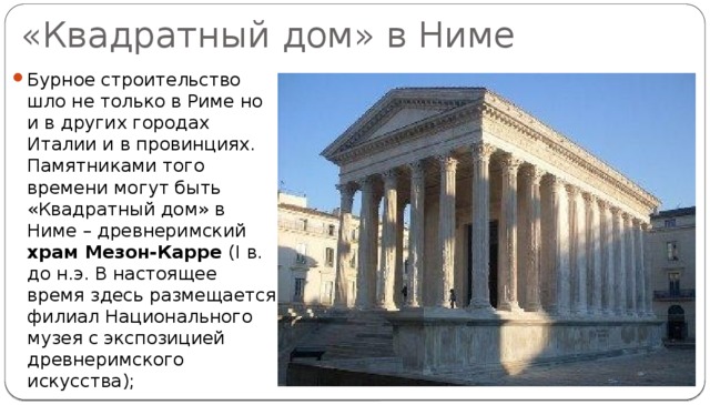 «Квадратный дом» в Ниме Бурное строительство шло не только в Риме но и в других городах Италии и в провинциях. Памятниками того времени могут быть «Квадратный дом» в Ниме – древнеримский храм Мезон-Карре (I в. до н.э. В настоящее время здесь размещается филиал Национального музея с экспозицией древнеримского искусства); 