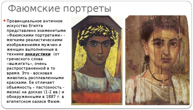 Фаюмские портреты Провинциальное античное искусство Египта представлено знаменитыми «Фаюмскими портретами» - мягкими реалистическими изображениями мужчин и женщин выполненные в технике энкаустики (от греческого слова «выжигать», очень распространенной в то время. Это - восковая живопись расплавленными красками. Ее отличает объемность – пастозность - мазка) на досках (1-2 вв.) и обнаруженными в 1887 г. в египетском оазисе Фаюм. 