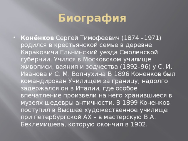 Биография Конёнков Сергей Тимофеевич (1874 –1971) родился в крестьянской семье в деревне Караковичи Ельнинский уезда Смоленской губернии. Учился в Московском училище живописи, ваяния и зодчества (1892–96) у С. И. Иванова и С. М. Волнухина В 1896 Коненков был командирован Училищем за границу; надолго задержался он в Италии, где особое впечатление произвели на него хранившиеся в музеях шедевры античности. В 1899 Коненков поступил в Высшее художественное училище при петербургской АХ – в мастерскую В.А. Беклемишева, которую окончил в 1902. 