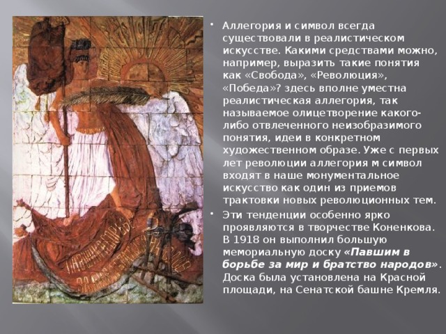 Аллегория и символ всегда существовали в реалистическом искусстве. Какими средствами можно, например, выразить такие понятия как «Свобода», «Революция», «Победа»? здесь вполне уместна реалистическая аллегория, так называемое олицетворение какого-либо отвлеченного неизобразимого понятия, идеи в конкретном художественном образе. Уже с первых лет революции аллегория м символ входят в наше монументальное искусство как один из приемов трактовки новых революционных тем. Эти тенденции особенно ярко проявляются в творчестве Коненкова. В 1918 он выполнил большую мемориальную доску «Павшим в борьбе за мир и братство народов» . Доска была установлена на Красной площади, на Сенатской башне Кремля. 