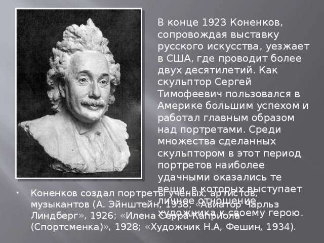 В конце 1923 Коненков, сопровождая выставку русского искусства, уезжает в США, где проводит более двух десятилетий. Как скульптор Сергей Тимофеевич пользовался в Америке большим успехом и работал главным образом над портретами. Среди множества сделанных скульптором в этот период портретов наиболее удачными оказались те вещи, в которых выступает личное отношение художника к своему герою. Коненков создал портреты ученых, артистов, музыкантов (А. Эйнштейн, 1938; «Авиатор Чарльз Линдберг», 1926; «Илена Серра-Каприола (Спортсменка)», 1928; «Художник Н.А, Фешин, 1934). 