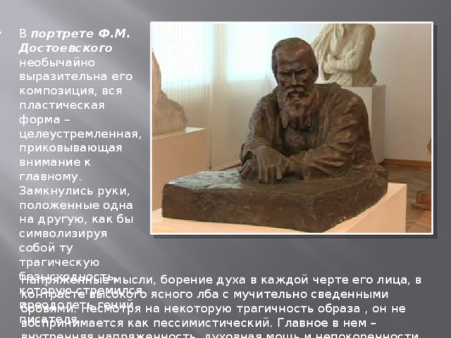 В портрете Ф.М. Достоевского необычайно выразительна его композиция, вся пластическая форма – целеустремленная, приковывающая внимание к главному. Замкнулись руки, положенные одна на другую, как бы символизируя собой ту трагическую безысходность, которую стремился преодолеть гений писателя. Напряженные мысли, борение духа в каждой черте его лица, в контрасте высокого ясного лба с мучительно сведенными бровями. Несмотря на некоторую трагичность образа , он не воспринимается как пессимистический. Главное в нем – внутренняя напряженность, духовная мощь и непокоренности судьбе. 