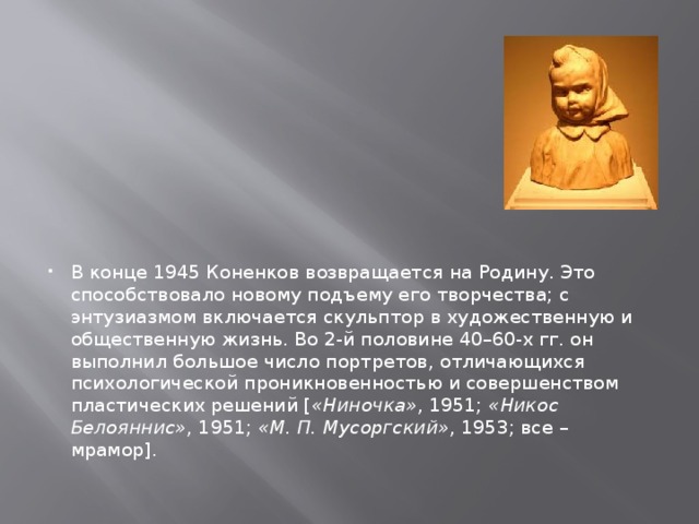 В конце 1945 Коненков возвращается на Родину. Это способствовало новому подъему его творчества; с энтузиазмом включается скульптор в художественную и общественную жизнь. Во 2-й половине 40–60-х гг. он выполнил большое число портретов, отличающихся психологической проникновенностью и совершенством пластических решений [ «Ниночка» , 1951; «Никос Белояннис» , 1951; «М. П. Мусоргский» , 1953; все – мрамор]. 