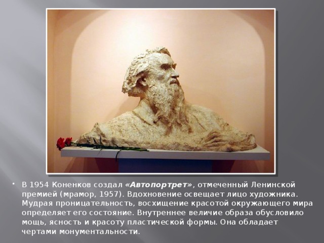В 1954 Коненков создал «Автопортрет» , отмеченный Ленинской премией (мрамор, 1957). Вдохновение освещает лицо художника. Мудрая проницательность, восхищение красотой окружающего мира определяет его состояние. Внутреннее величие образа обусловило мощь, ясность и красоту пластической формы. Она обладает чертами монументальности. 