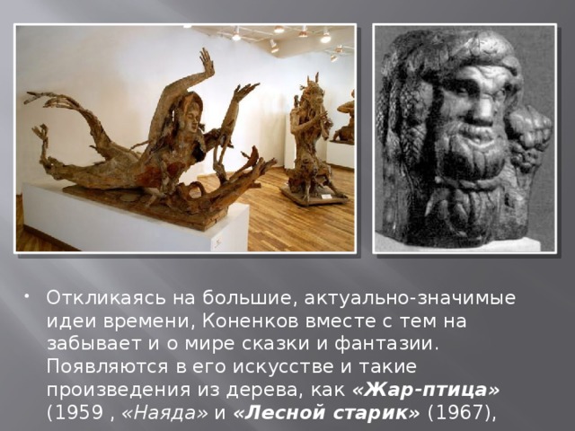 Откликаясь на большие, актуально-значимые идеи времени, Коненков вместе с тем на забывает и о мире сказки и фантазии. Появляются в его искусстве и такие произведения из дерева, как «Жар-птица» (1959 , «Наяда» и «Лесной старик» (1967), 
