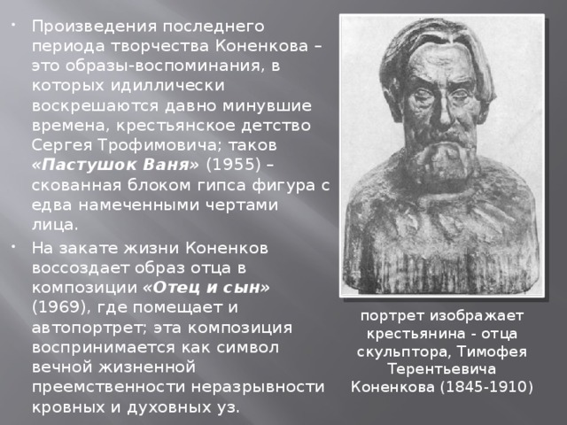Произведения последнего периода творчества Коненкова – это образы-воспоминания, в которых идиллически воскрешаются давно минувшие времена, крестьянское детство Сергея Трофимовича; таков «Пастушок Ваня» (1955) – скованная блоком гипса фигура с едва намеченными чертами лица. На закате жизни Коненков воссоздает образ отца в композиции «Отец и сын» (1969), где помещает и автопортрет; эта композиция воспринимается как символ вечной жизненной преемственности неразрывности кровных и духовных уз. портрет изображает крестьянина - отца скульптора, Тимофея Терентьевича Коненкова (1845-1910) 