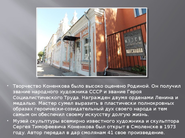 Творчество Коненкова было высоко оценено Родиной. Он получил звание народного художника СССР и звание Героя Социалистического Труда. Награжден двумя орденами Ленина и медалью. Мастер сумел выразить в пластически полнокровных образах героически-созидательный дух своего народа и тем самым он обеспечил своему искусству долгую жизнь. Музей скульптуры всемирно известного художника и скульптора Сергея Тимофеевича Коненкова был открыт в Смоленске в 1973 году. Автор передал в дар смолянам 41 свое произведение. 