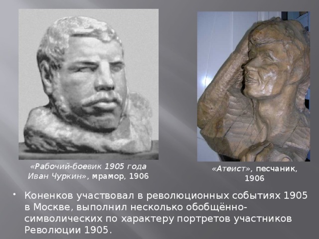 «Рабочий-боевик 1905 года Иван Чуркин» , мрамор, 1906 «Атеист», песчаник, 1906 Коненков участвовал в революционных событиях 1905 в Москве, выполнил несколько обобщённо-символических по характеру портретов участников Революции 1905. 