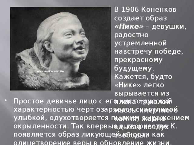 В 1906 Коненков создает образ «Нике» – девушки, радостно устремленной навстречу победе, прекрасному будущему. Кажется, будто «Нике» легко вырывается из плена тяжелой массы инертного камня, жадно вдыхая воздух свободы. Простое девичье лицо с его чисто русской характерностью черт озаряется счастливой улыбкой, одухотворяется пылким выражением окрыленности. Так впервые в творчестве К. появляется образ ликующей юности как олицетворение веры в обновление жизни. 