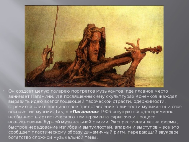 Он создает целую галерею портретов музыкантов, где главное место занимает Паганини. И в посвященных ему скульптурах Коненков жаждал выразить идею всепоглощающей творческой страсти, одержимости, стремился слить воедино свое представление о личности музыканта и свое восприятие музыки. Так, в «Паганини» 1906 ощущаются одновременно необычность артистического темперамента скрипача и процесс возникновения бурной музыкальной стихии. Экспрессивная лепка формы, быстрое чередование изгибов и выпуклостей, впадин и выступов – все это сообщает пластическому образу динамичный ритм, передающий звуковое богатство сложной музыкальной темы. 