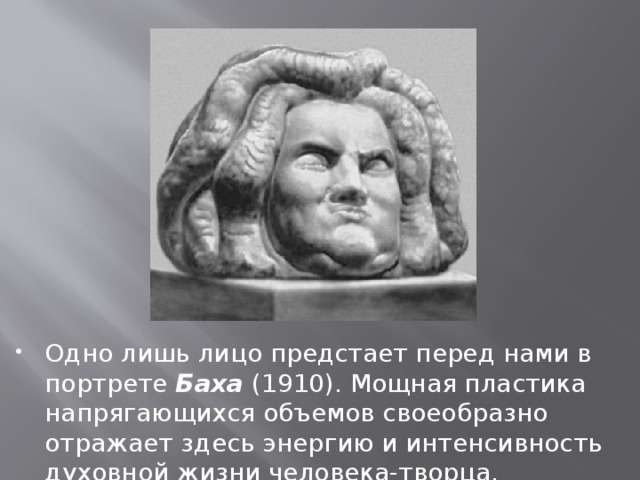 Одно лишь лицо предстает перед нами в портрете Баха (1910). Мощная пластика напрягающихся объемов своеобразно отражает здесь энергию и интенсивность духовной жизни человека-творца. 