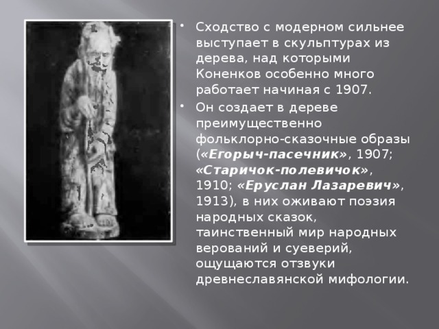 Сходство с модерном сильнее выступает в скульптурах из дерева, над которыми Коненков особенно много работает начиная с 1907. Он создает в дереве преимущественно фольклорно-сказочные образы ( «Егорыч-пасечник» , 1907; «Старичок-полевичок» , 1910; «Еруслан Лазаревич» , 1913), в них оживают поэзия народных сказок, таинственный мир народных верований и суеверий, ощущаются отзвуки древнеславянской мифологии. 