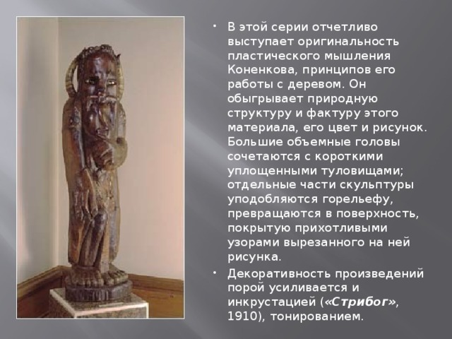 В этой серии отчетливо выступает оригинальность пластического мышления Коненкова, принципов его работы с деревом. Он обыгрывает природную структуру и фактуру этого материала, его цвет и рисунок. Большие объемные головы сочетаются с короткими уплощенными туловищами; отдельные части скульптуры уподобляются горельефу, превращаются в поверхность, покрытую прихотливыми узорами вырезанного на ней рисунка. Декоративность произведений порой усиливается и инкрустацией ( «Стрибог» , 1910), тонированием. 