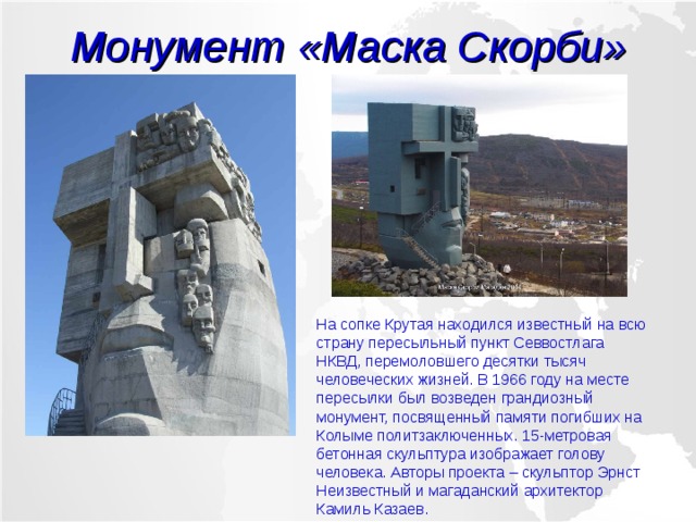 Монумент «Маска Скорби» На сопке Крутая находился известный на всю страну пересыльный пункт Севвостлага НКВД, перемоловшего десятки тысяч человеческих жизней. В 1966 году на месте пересылки был возведен грандиозный монумент, посвященный памяти погибших на Колыме политзаключенных. 15-метровая бетонная скульптура изображает голову человека. Авторы проекта – скульптор Эрнст Неизвестный и магаданский архитектор Камиль Казаев. 