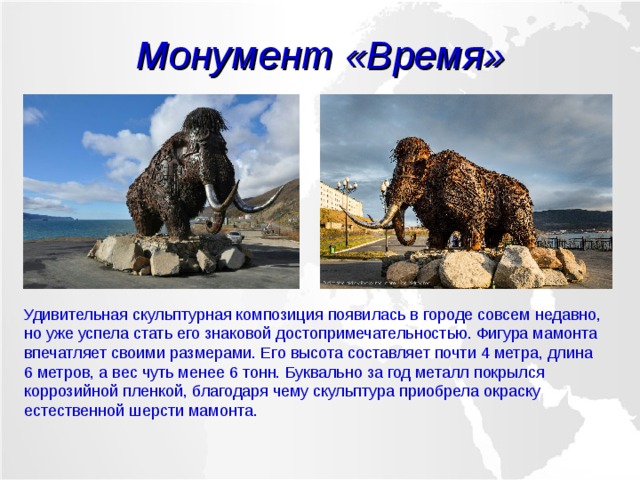 Монумент «Время» Удивительная скульптурная композиция появилась в городе совсем недавно, но уже успела стать его знаковой достопримечательностью. Фигура мамонта впечатляет своими размерами. Его высота составляет почти 4 метра, длина 6 метров, а вес чуть менее 6 тонн. Буквально за год металл покрылся коррозийной пленкой, благодаря чему скульптура приобрела окраску естественной шерсти мамонта. 