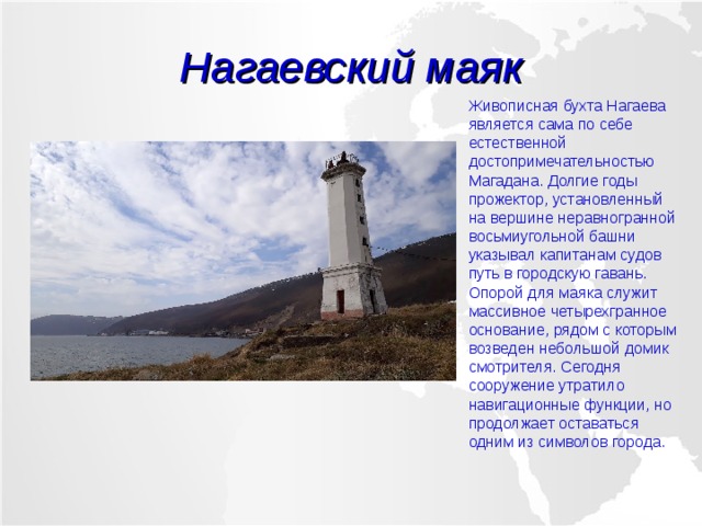 Нагаевский маяк Живописная бухта Нагаева является сама по себе естественной достопримечательностью Магадана. Долгие годы прожектор, установленный на вершине неравногранной восьмиугольной башни указывал капитанам судов путь в городскую гавань. Опорой для маяка служит массивное четырехгранное основание, рядом с которым возведен небольшой домик смотрителя. Сегодня сооружение утратило навигационные функции, но продолжает оставаться одним из символов города. 