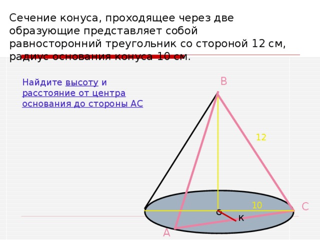 Сечение конуса, проходящее через две образующие представляет собой равносторонний треугольник со стороной 12 см, радиус основания конуса 10 см.  В Найдите высоту и расстояние от центра основания до стороны АС 12 О С 10 К А 
