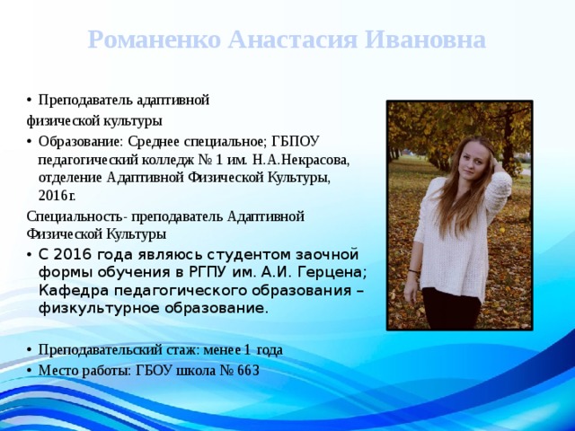 Романенко Анастасия Ивановна    Преподаватель адаптивной физической культуры Образование: Среднее специальное; ГБПОУ педагогический колледж № 1 им. Н.А.Некрасова, отделение Адаптивной Физической Культуры, 2016г. Специальность- преподаватель Адаптивной Физической Культуры С 2016 года являюсь студентом заочной формы обучения в РГПУ им. А.И. Герцена; Кафедра педагогического образования – физкультурное образование. Преподавательский стаж: менее 1 года Место работы: ГБОУ школа № 663 