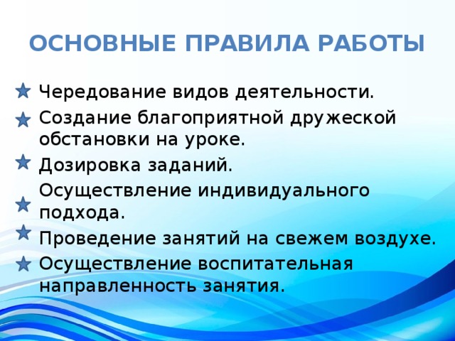 основные правила работы Чередование видов деятельности. Создание благоприятной дружеской обстановки на уроке. Дозировка заданий. Осуществление индивидуального подхода. Проведение занятий на свежем воздухе. Осуществление воспитательная направленность занятия. 